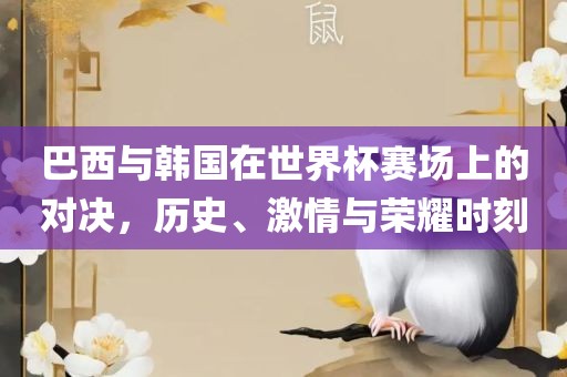 巴西与韩国在世界杯赛场上的对决，历史、激情与荣耀时刻