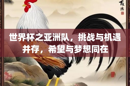 世界杯之亚洲队,挑战与机遇并存,希望与梦想同在