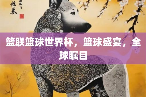 篮联篮球世界杯，篮球盛宴，全球瞩目