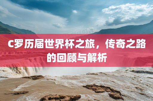 C罗历届世界杯之旅，传奇之路的回顾与解析