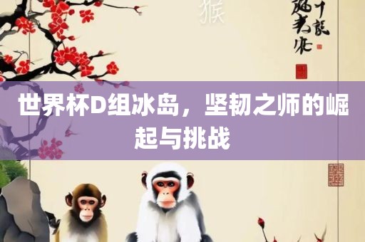 世界杯D组冰岛，坚韧之师的崛起与挑战