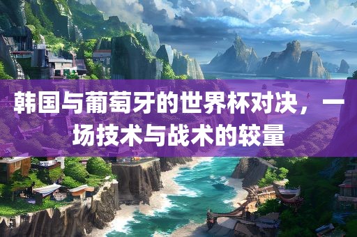 韩国与葡萄牙的世界杯对决,一场技术与战术的较量