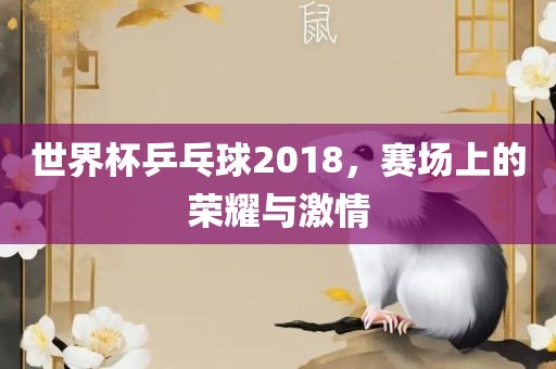 世界杯乒乓球2018，赛场上的荣耀与激情
