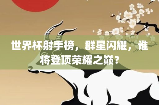 世界杯射手榜,群星闪耀,谁将登顶荣耀之巅?