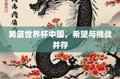 男篮世界杯中国，希望与挑战并存