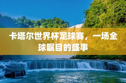 卡塔尔世界杯足球赛，一场全球瞩目的盛事