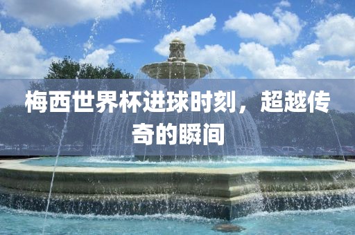 梅西世界杯进球时刻,超越传奇的瞬间