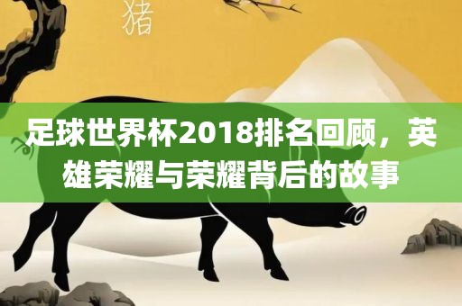 足球世界杯2018排名回顾，英雄荣耀与荣耀背后的故事