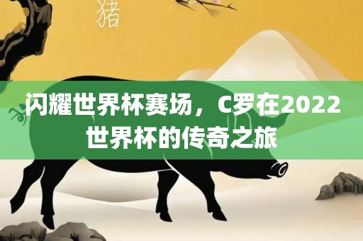 闪耀世界杯赛场，C罗在2022世界杯的传奇之旅