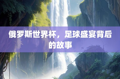 俄罗斯世界杯，足球盛宴背后的故事