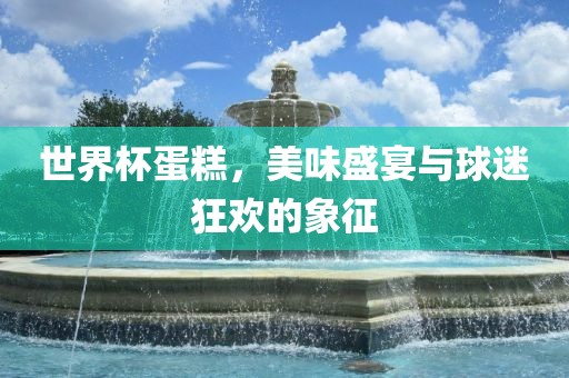 世界杯蛋糕，美味盛宴与球迷狂欢的象征