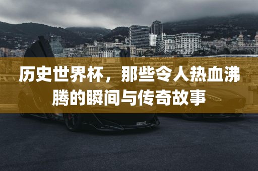 历史世界杯，那些令人热血沸腾的瞬间与传奇故事