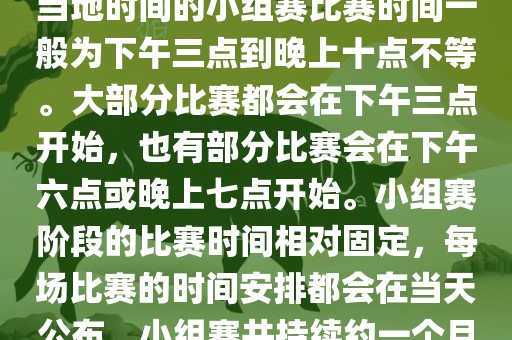 小组赛阶段（第1轮至第9轮），当地时间的小组赛比赛时间一般为下午三点到晚上十点不等。大部分比赛都会在下午三点开始，也有部分比赛会在下午六点或晚上七点开始。小组赛阶段的比赛时间相对固定，每场比赛的时间安排都会在当天公布。小组赛共持续约一个月时间。