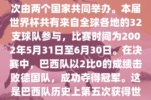 2002年世界杯足球赛是第17届世界杯足球赛事，比赛在韩国和日本共同举办，这是世界杯首次在亚洲地区举办，也是首次由两个国家共同举办。本届世界杯共有来自全球各地的32支球队参与，比赛时间为2002年5月31日至6月30日。在决赛中，巴西队以2比0的成绩击败德国队，成功夺得冠军。这是巴西队历史上第五次获得世界杯冠军。此外，本届世界杯还创造了许多其他纪录和亮点，例如中国男子足球队首次参加世界杯决赛圈比赛等。