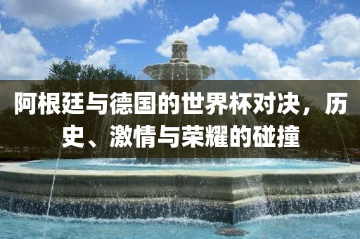 阿根廷与德国的世界杯对决，历史、激情与荣耀的碰撞