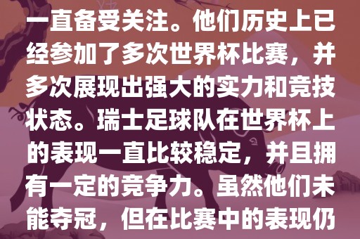 瑞士足球队在世界杯上的表现一直备受关注。他们历史上已经参加了多次世界杯比赛，并多次展现出强大的实力和竞技状态。瑞士足球队在世界杯上的表现一直比较稳定，并且拥有一定的竞争力。虽然他们未能夺冠，但在比赛中的表现仍然令人印象深刻。