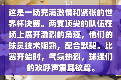 这是一场充满激情和紧张的世界杯决赛。两支顶尖的队伍在场上展开激烈的角逐，他们的球员技术娴熟，配合默契。比赛开始时，气氛热烈，球迷们的欢呼声震耳欲聋。