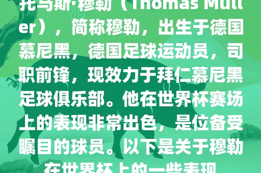 托马斯·穆勒（Thomas Müller），简称穆勒，出生于德国慕尼黑，德国足球运动员，司职前锋，现效力于拜仁慕尼黑足球俱乐部。他在世界杯赛场上的表现非常出色，是位备受瞩目的球员。以下是关于穆勒在世界杯上的一些表现