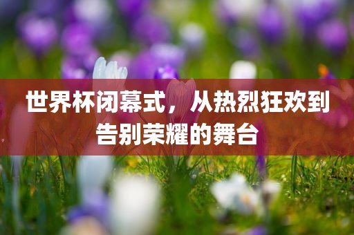 世界杯闭幕式，从热烈狂欢到告别荣耀的舞台