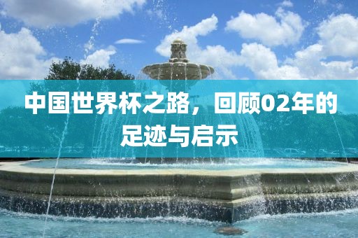 中国世界杯之路，回顾02年的足迹与启示