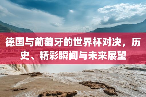 德国与葡萄牙的世界杯对决，历史、精彩瞬间与未来展望