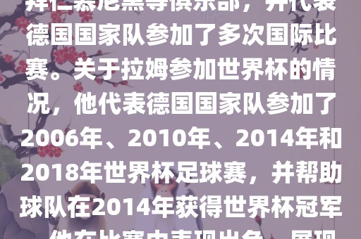 拉姆（Philipp Lahm）是一位德国足球运动员，出生于1983年，他在职业生涯中曾效力于拜仁慕尼黑等俱乐部，并代表德国国家队参加了多次国际比赛。关于拉姆参加世界杯的情况，他代表德国国家队参加了2006年、2010年、2014年和2018年世界杯足球赛，并帮助球队在2014年获得世界杯冠军。他在比赛中表现出色，展现出卓越的领导能力和足球技巧，成为德国队的重要球员之一。