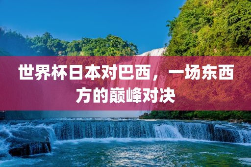 世界杯日本对巴西,一场东西方的巅峰对决