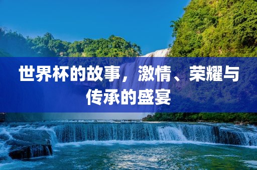 世界杯的故事,激情、荣耀与传承的盛宴
