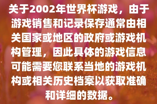 关于2002年世界杯游戏，由于游戏销售和记录保存通常由相关国家或地区的政府或游戏机构管理，因此具体的游戏信息可能需要您联系当地的游戏机构或相关历史档案以获取准确和详细的数据。