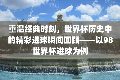 重温经典时刻,世界杯历史中的精彩进球瞬间回顾——以98世界杯进球为例