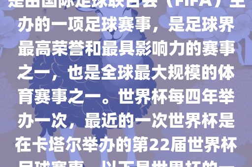世界杯（FIFA World Cup），是由国际足球联合会（FIFA）主办的一项足球赛事，是足球界最高荣誉和最具影响力的赛事之一，也是全球最大规模的体育赛事之一。世界杯每四年举办一次，最近的一次世界杯是在卡塔尔举办的第22届世界杯足球赛事。以下是世界杯的一些重要事件