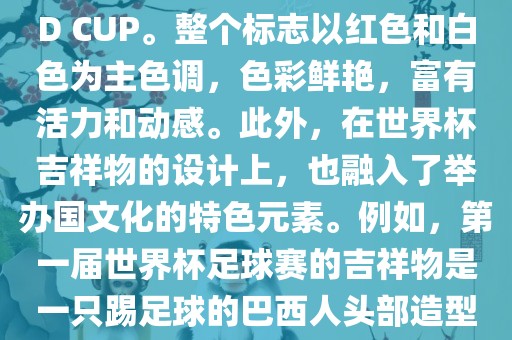 世界杯标志主要由三个部分组成，上方的圆形图案代表了足球运动的主要元素，即足球；中间的图案代表了国际足联的英文缩写FIFA；下方的图案则代表了世界杯的英文名称WORLD CUP。整个标志以红色和白色为主色调，色彩鲜艳，富有活力和动感。此外，在世界杯吉祥物的设计上，也融入了举办国文化的特色元素。例如，第一届世界杯足球赛的吉祥物是一只踢足球的巴西人头部造型的吉祥物，而后续世界杯的吉祥物也各具特色，融入了举办国的文化元素和特色。总之，世界杯标志的设计旨在展示足球运动的精神和举办国的文化特色。