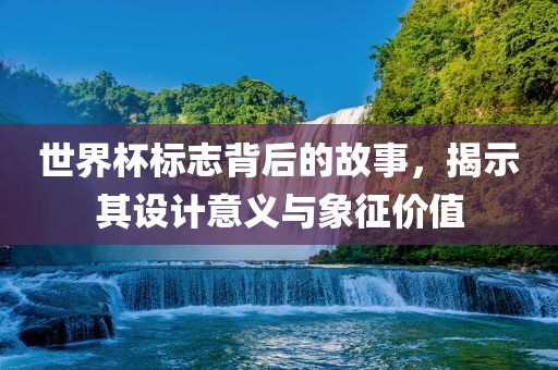 世界杯标志背后的故事，揭示其设计意义与象征价值