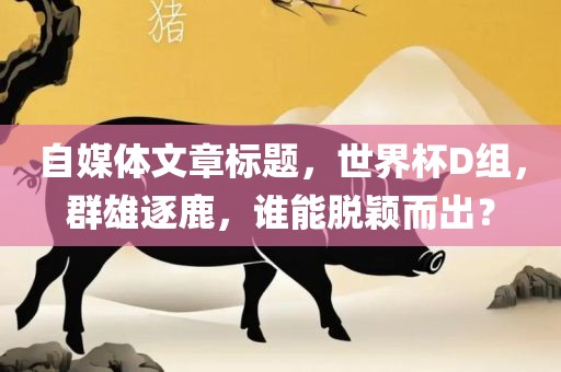 自媒体文章标题，世界杯D组，群雄逐鹿，谁能脱颖而出？