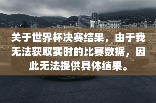 关于世界杯决赛结果,由于我无法获取实时的比赛数据,因此无法提供具体结果。