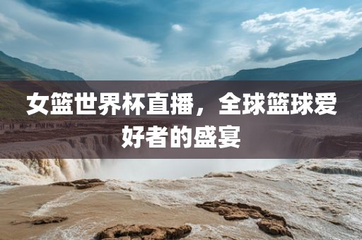 女篮世界杯直播，全球篮球爱好者的盛宴