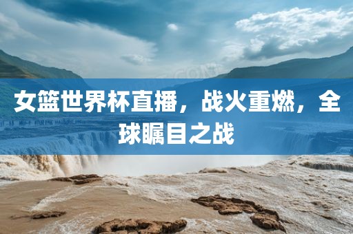 女篮世界杯直播，战火重燃，全球瞩目之战