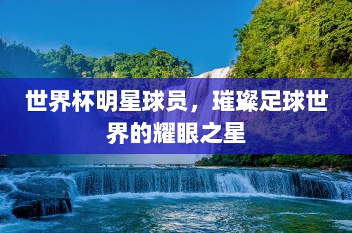 世界杯明星球员，璀璨足球世界的耀眼之星