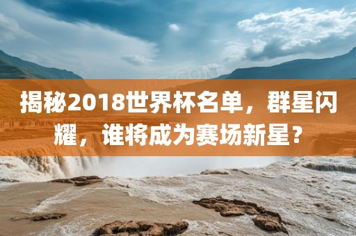 揭秘2018世界杯名单，群星闪耀，谁将成为赛场新星？