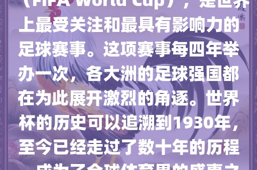世界杯，全称国际足联世界杯（FIFA World Cup），是世界上最受关注和最具有影响力的足球赛事。这项赛事每四年举办一次，各大洲的足球强国都在为此展开激烈的角逐。世界杯的历史可以追溯到1930年，至今已经走过了数十年的历程，成为了全球体育界的盛事之一。