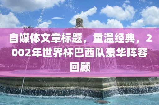 自媒体文章标题，重温经典，2002年世界杯巴西队豪华阵容回顾