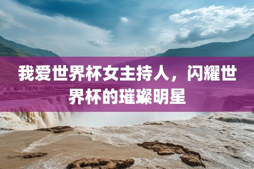 我爱世界杯女主持人，闪耀世界杯的璀璨明星