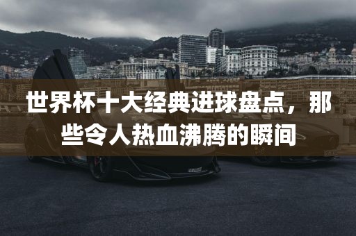 世界杯十大经典进球盘点，那些令人热血沸腾的瞬间