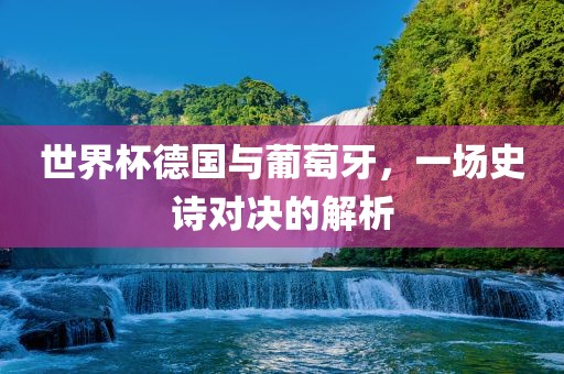 世界杯德国与葡萄牙，一场史诗对决的解析