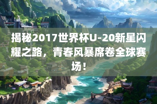 揭秘2017世界杯U-20新星闪耀之路，青春风暴席卷全球赛场！