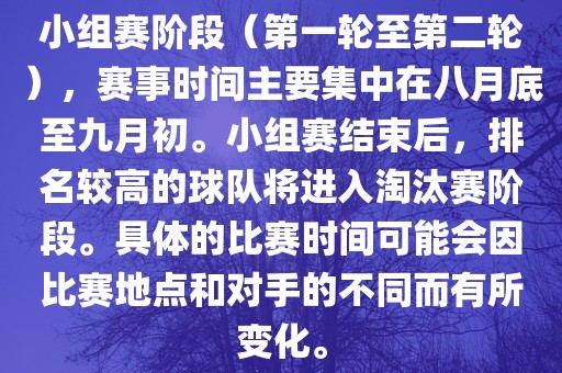 小组赛阶段（第一轮至第二轮），赛事时间主要集中在八月底至九月初。小组赛结束后，排名较高的球队将进入淘汰赛阶段。具体的比赛时间可能会因比赛地点和对手的不同而有所变化。