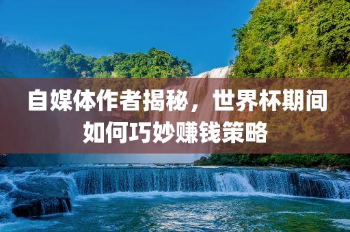 自媒体作者揭秘,世界杯期间如何巧妙赚钱策略