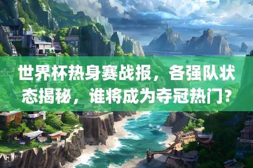 世界杯热身赛战报，各强队状态揭秘，谁将成为夺冠热门？