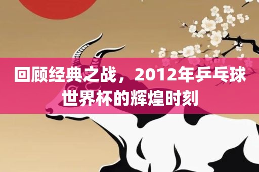 回顾经典之战，2012年乒乓球世界杯的辉煌时刻
