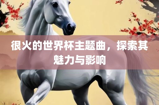 很火的世界杯主题曲，探索其魅力与影响